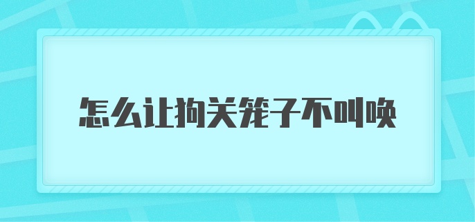 怎么让狗关笼子不叫唤