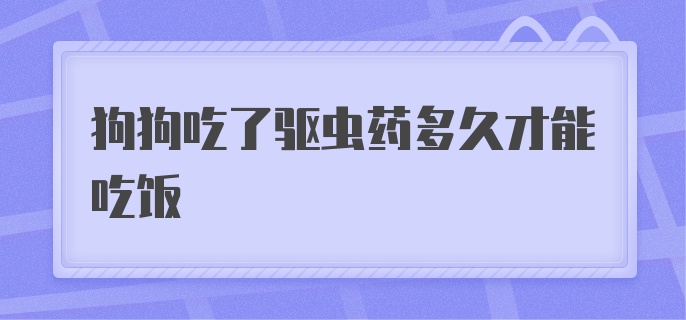 狗狗吃了驱虫药多久才能吃饭