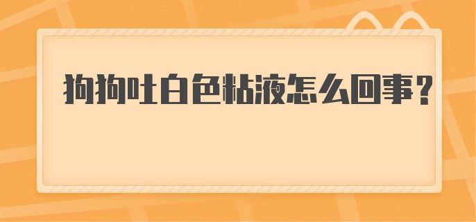 狗狗吐白色粘液怎么回事？